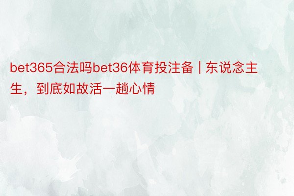 bet365合法吗bet36体育投注备 | 东说念主生，到底如故活一趟心情