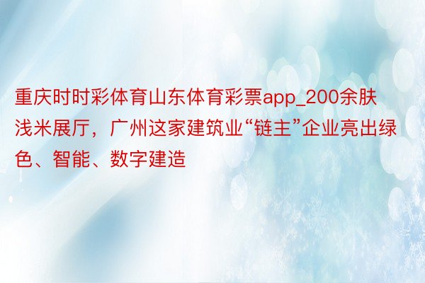 重庆时时彩体育山东体育彩票app_200余肤浅米展厅，广州这家建筑业“链主”企业亮出绿色、智能、数字建造