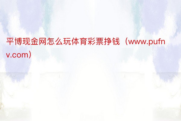 平博现金网怎么玩体育彩票挣钱（www.pufnv.com）