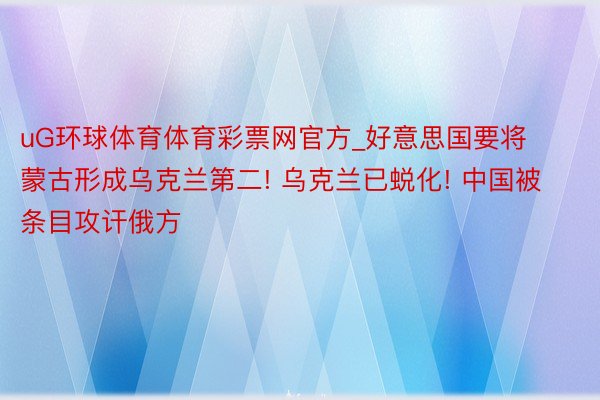 uG环球体育体育彩票网官方_好意思国要将蒙古形成乌克兰第二! 乌克兰已蜕化! 中国被条目攻讦俄方