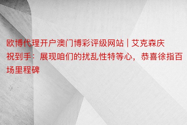 欧博代理开户澳门博彩评级网站 | 艾克森庆祝到手：展现咱们的扰乱性特等心，恭喜徐指百场里程碑