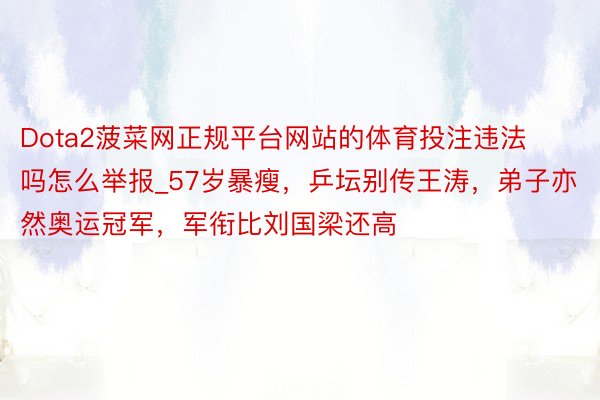 Dota2菠菜网正规平台网站的体育投注违法吗怎么举报_57岁暴瘦，乒坛别传王涛，弟子亦然奥运冠军，军衔比刘国梁还高