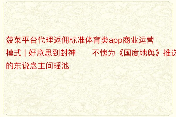 菠菜平台代理返佣标准体育类app商业运营模式 | 好意思到封神‼️不愧为《国度地舆》推选的东说念主间瑶池