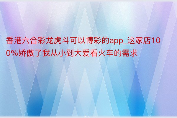 香港六合彩龙虎斗可以博彩的app_这家店100%娇傲了我从小到大爱看火车的需求