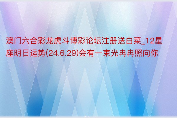 澳门六合彩龙虎斗博彩论坛注册送白菜_12星座明日运势(24.6.29)会有一束光冉冉照向你