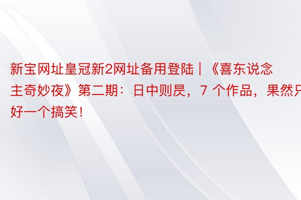 新宝网址皇冠新2网址备用登陆 | 《喜东说念主奇妙夜》第二期：日中则昃，7 个作品，果然只好一个搞笑！