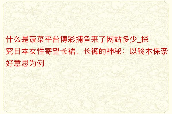 什么是菠菜平台博彩捕鱼来了网站多少_探究日本女性寄望长裙、长裤的神秘：以铃木保奈好意思为例