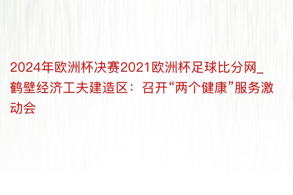 2024年欧洲杯决赛2021欧洲杯足球比分网_鹤壁经济工夫建造区：召开“两个健康”服务激动会