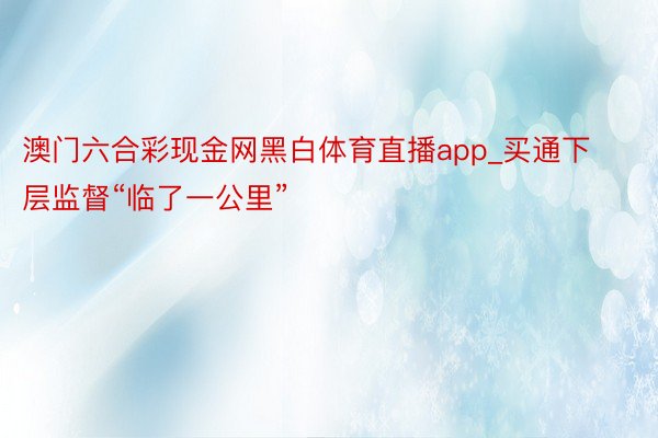 澳门六合彩现金网黑白体育直播app_买通下层监督“临了一公里”