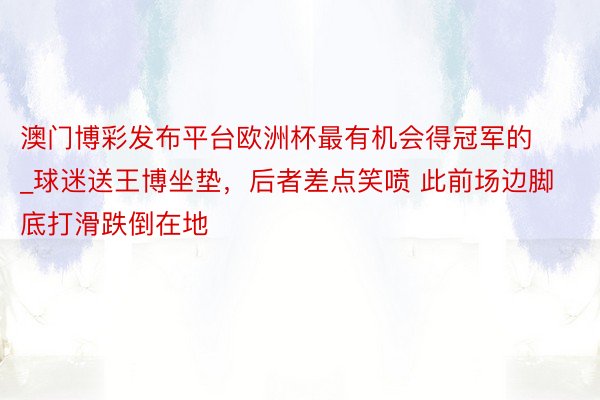 澳门博彩发布平台欧洲杯最有机会得冠军的_球迷送王博坐垫，后者差点笑喷 此前场边脚底打滑跌倒在地