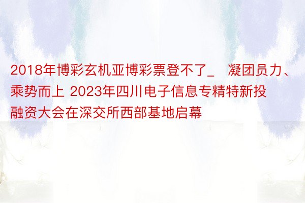 2018年博彩玄机亚博彩票登不了_​凝团员力、乘势而上 2023年四川电子信息专精特新投融资大会在深交所西部基地启幕