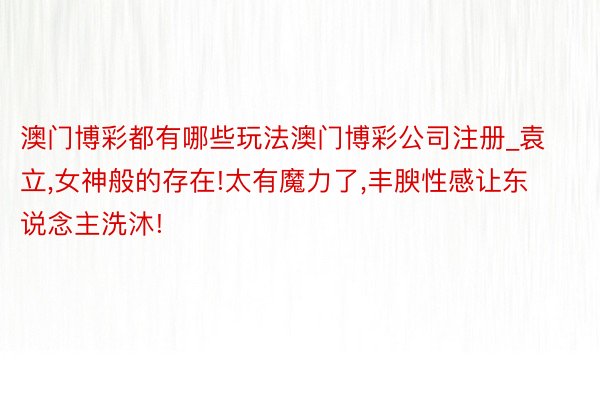 澳门博彩都有哪些玩法澳门博彩公司注册_袁立,女神般的存在!太有魔力了,丰腴性感让东说念主洗沐!