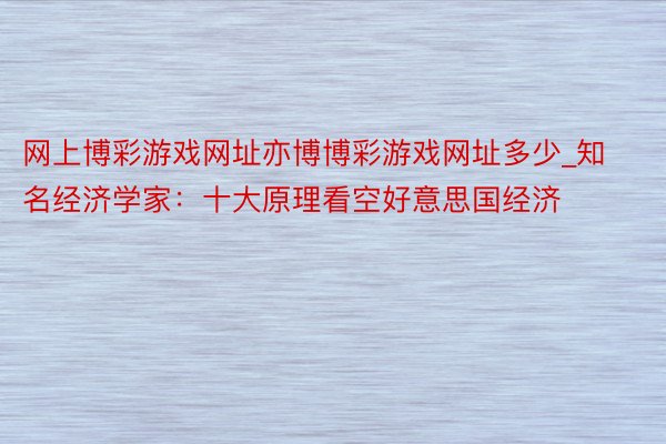 网上博彩游戏网址亦博博彩游戏网址多少_知名经济学家：十大原理看空好意思国经济